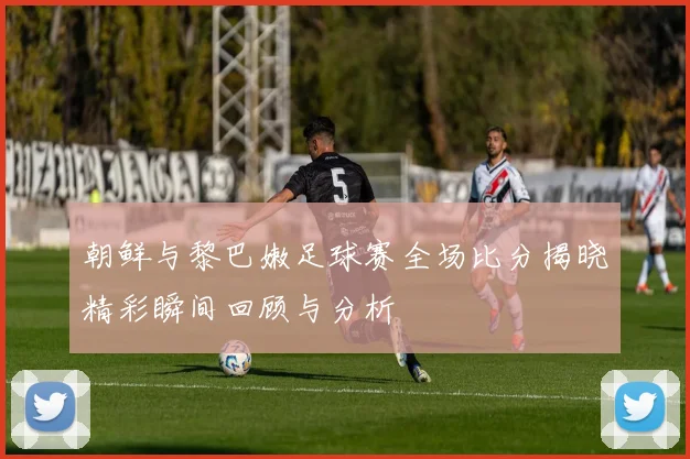 朝鲜与黎巴嫩足球赛全场比分揭晓精彩瞬间回顾与分析