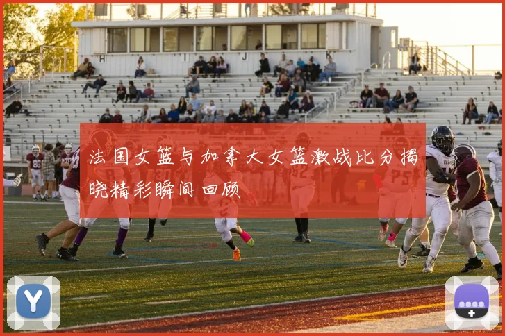 法国女篮与加拿大女篮激战比分揭晓精彩瞬间回顾