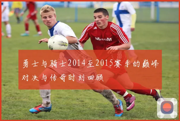 勇士与骑士2014至2015赛季的巅峰对决与传奇时刻回顾