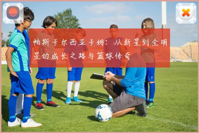 帕斯卡尔西亚卡姆：从新星到全明星的成长之路与篮球传奇