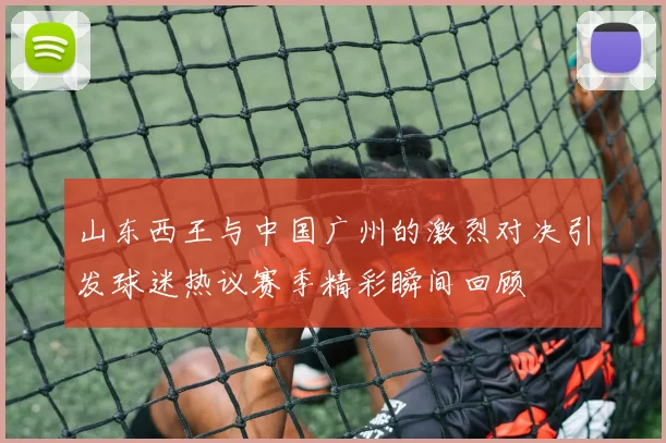 山东西王与中国广州的激烈对决引发球迷热议赛季精彩瞬间回顾