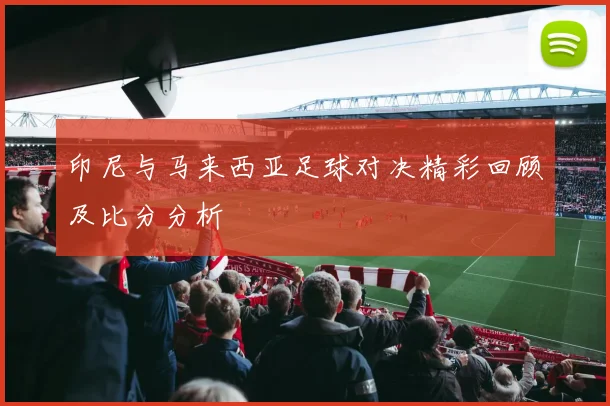 印尼与马来西亚足球对决精彩回顾及比分分析