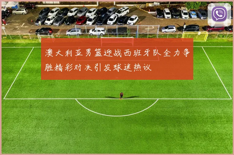 澳大利亚男篮迎战西班牙队全力争胜精彩对决引发球迷热议