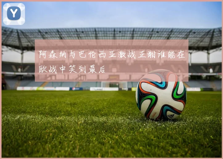 阿森纳与巴伦西亚激战正酣谁能在欧战中笑到最后