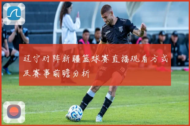 辽宁对阵新疆篮球赛直播观看方式及赛事前瞻分析