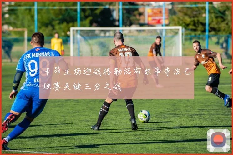 卡昂主场迎战格勒诺布尔争夺法乙联赛关键三分之战