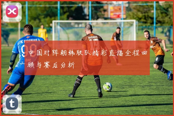 中国对阵朝韩联队精彩直播全程回顾与赛后分析