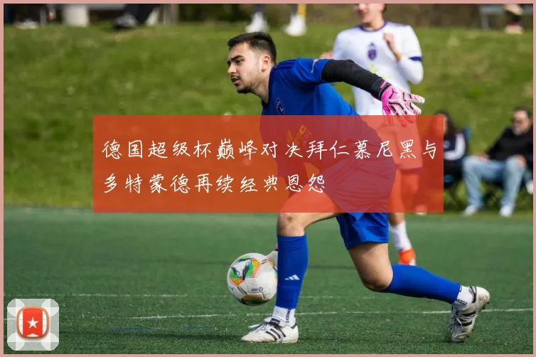 德国超级杯巅峰对决拜仁慕尼黑与多特蒙德再续经典恩怨
