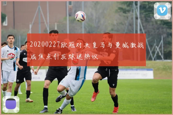 20200227欧冠对决皇马与曼城激战成焦点引发球迷热议