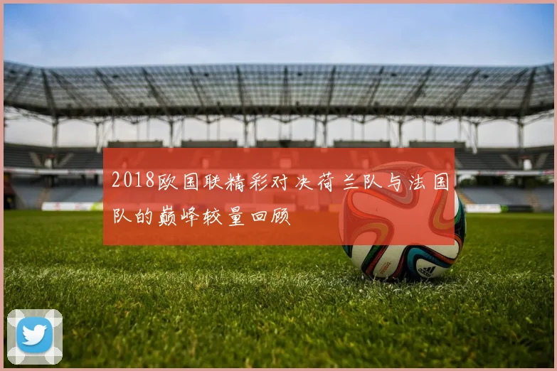 2018欧国联精彩对决荷兰队与法国队的巅峰较量回顾