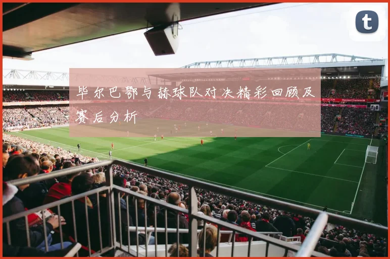 毕尔巴鄂与赫球队对决精彩回顾及赛后分析