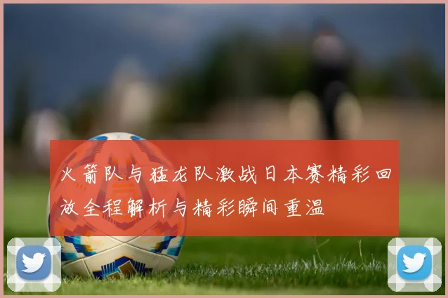 火箭队与猛龙队激战日本赛精彩回放全程解析与精彩瞬间重温