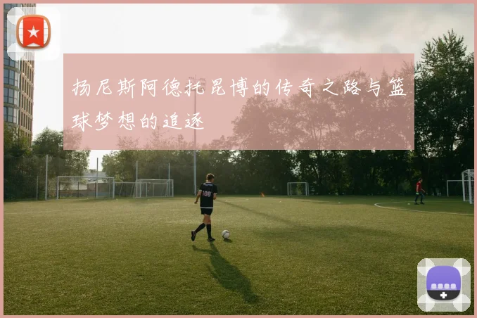 扬尼斯阿德托昆博的传奇之路与篮球梦想的追逐