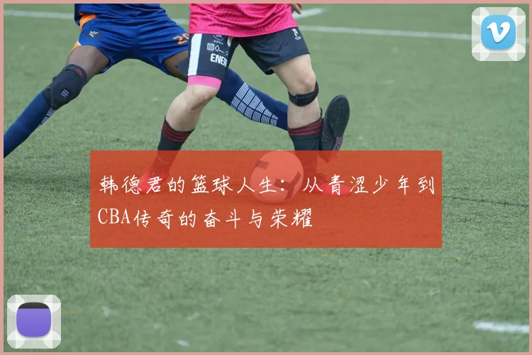 韩德君的篮球人生：从青涩少年到CBA传奇的奋斗与荣耀