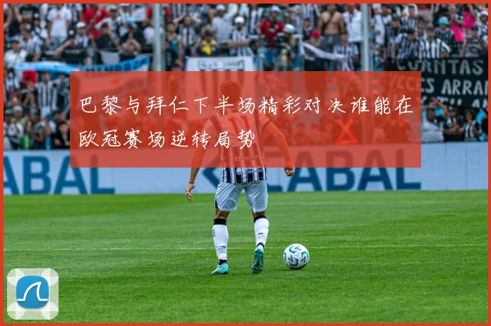 巴黎与拜仁下半场精彩对决谁能在欧冠赛场逆转局势