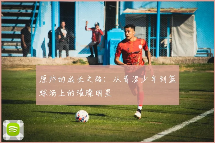 原帅的成长之路：从青涩少年到篮球场上的璀璨明星