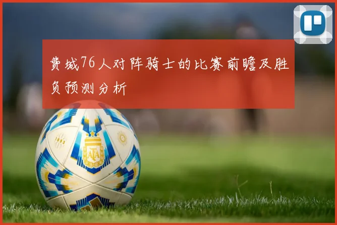 费城76人对阵骑士的比赛前瞻及胜负预测分析