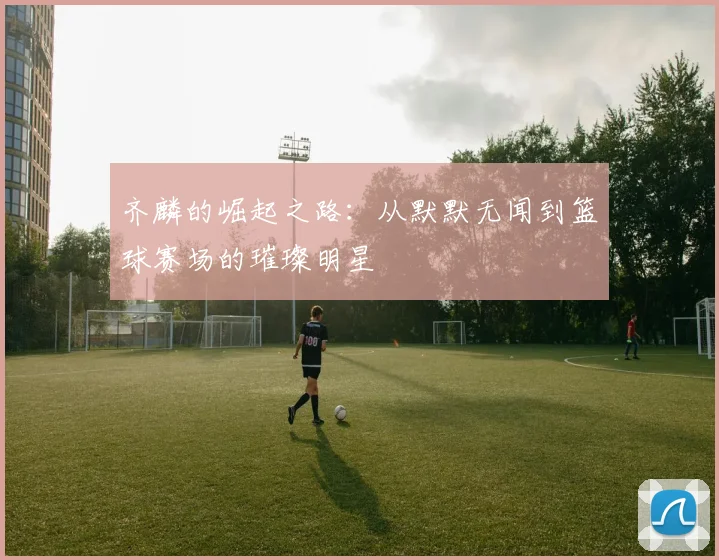 齐麟的崛起之路：从默默无闻到篮球赛场的璀璨明星