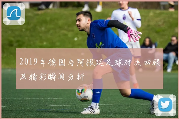 2019年德国与阿根廷足球对决回顾及精彩瞬间分析