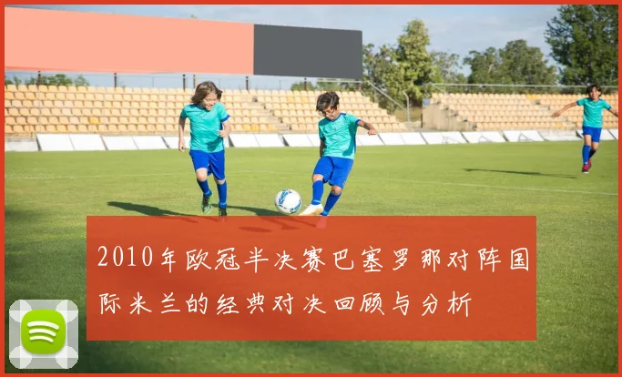 2010年欧冠半决赛巴塞罗那对阵国际米兰的经典对决回顾与分析
