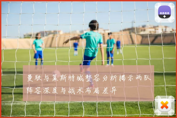 曼联与莱斯特城整容分析揭示两队阵容深度与战术布局差异