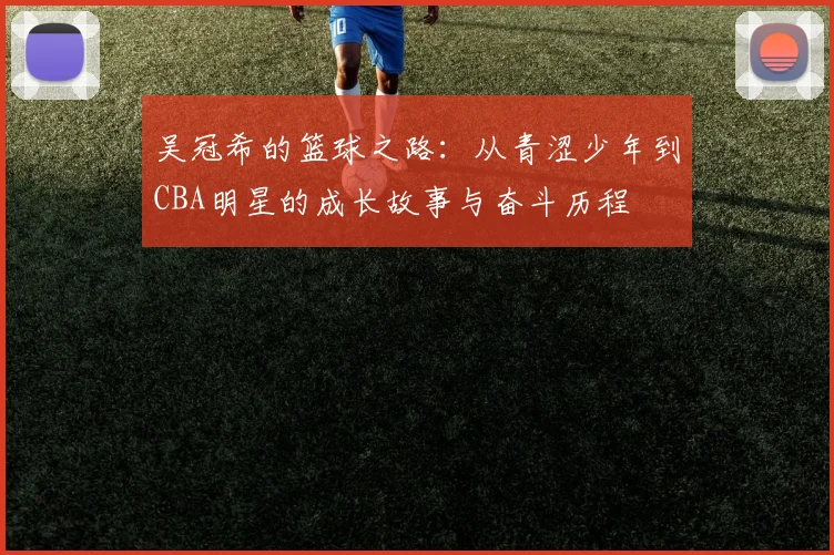 吴冠希的篮球之路：从青涩少年到CBA明星的成长故事与奋斗历程