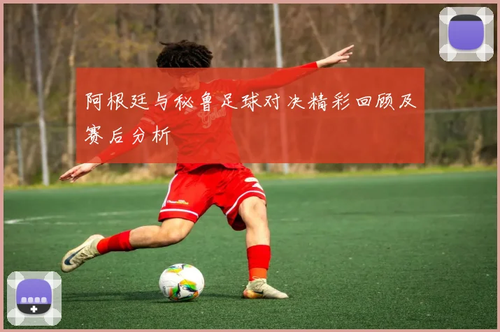 阿根廷与秘鲁足球对决精彩回顾及赛后分析