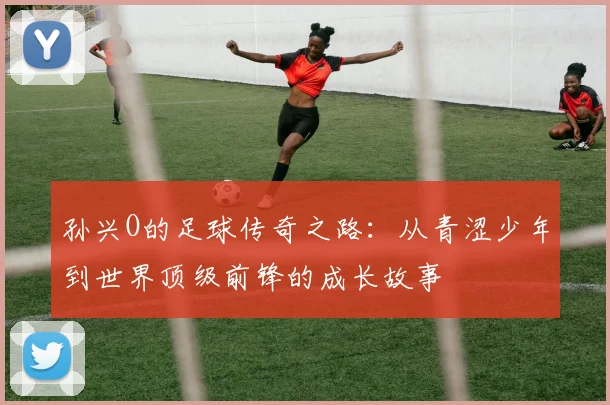 孙兴O的足球传奇之路：从青涩少年到世界顶级前锋的成长故事