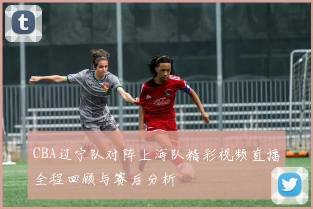 CBA辽宁队对阵上海队精彩视频直播全程回顾与赛后分析