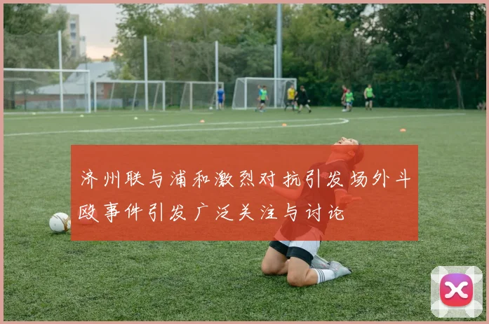 济州联与浦和激烈对抗引发场外斗殴事件引发广泛关注与讨论