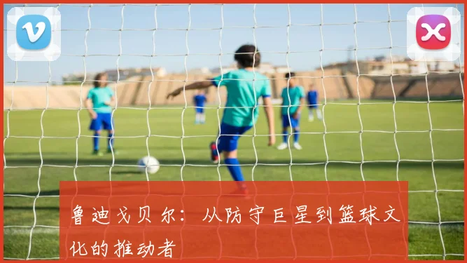 鲁迪戈贝尔：从防守巨星到篮球文化的推动者